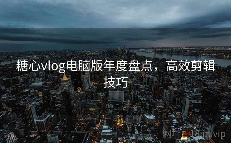 糖心vlog电脑版年度盘点,高效剪辑技巧
