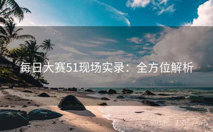 每日大赛51现场实录：全方位解析