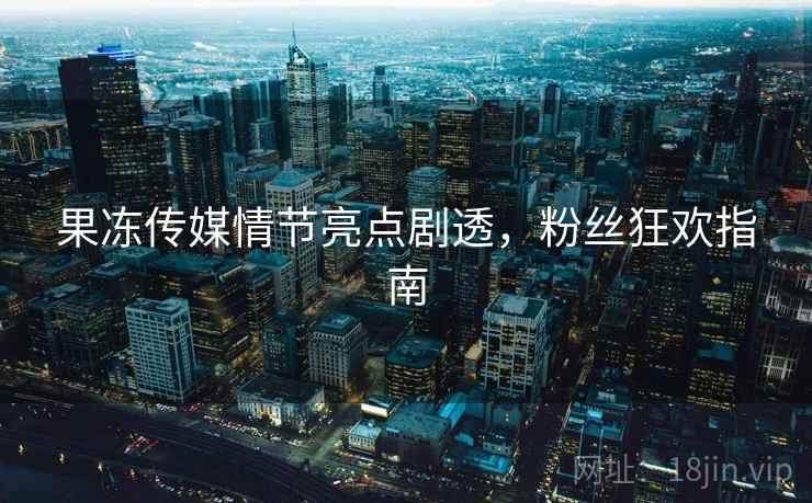 果冻传媒情节亮点剧透,粉丝狂欢指南