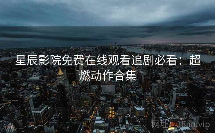 星辰影院免费在线观看追剧必看：超燃动作合集