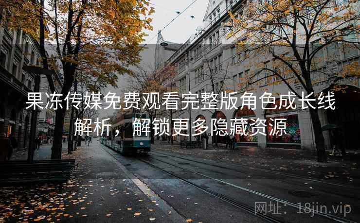 果冻传媒免费观看完整版角色成长线解析,解锁更多隐藏资源