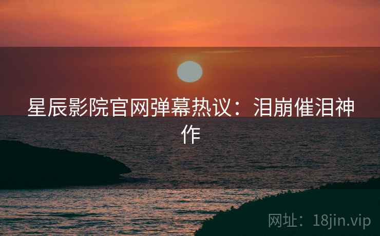 星辰影院官网弹幕热议:泪崩催泪神作