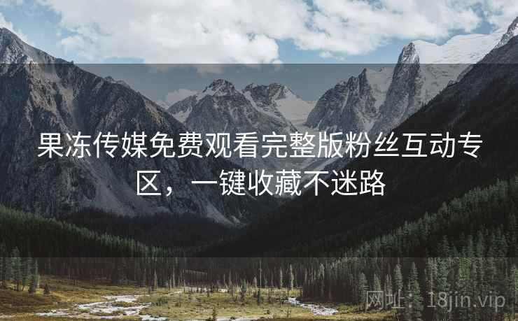 果冻传媒免费观看完整版粉丝互动专区,一键收藏不迷路